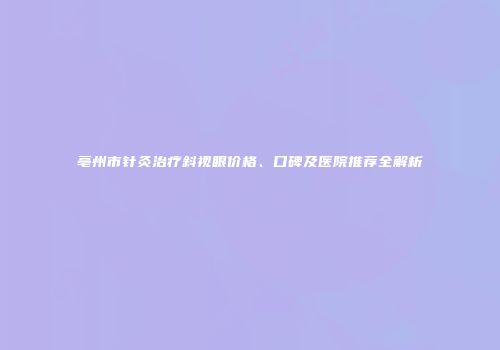 亳州市针灸治疗斜视眼价格、口碑及医院推荐全解析