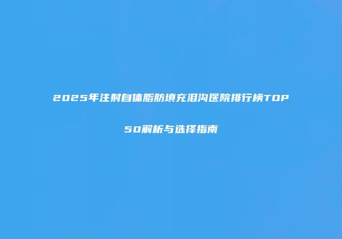 2025年注射自体脂肪填充泪沟医院排行榜TOP50解析与选择指南