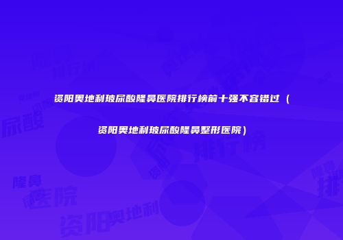 资阳奥地利玻尿酸隆鼻医院排行榜前十强不容错过（资阳奥地利玻尿酸隆鼻整形医院）