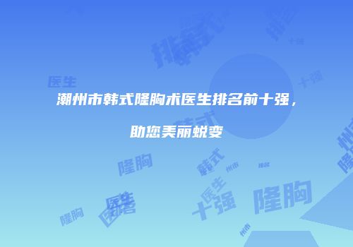 潮州市韩式隆胸术医生排名前十强，助您美丽蜕变