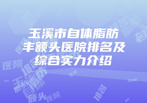 玉溪市自体脂肪丰额头医院排名及综合实力介绍