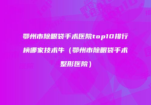 鄂州市除眼袋手术医院top10排行榜哪家技术牛（鄂州市除眼袋手术整形医院）