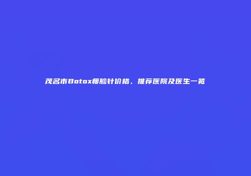 茂名市Botox瘦脸针价格、推荐医院及医生一览