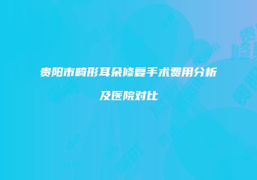 贵阳市畸形耳朵修复手术费用分析及医院对比