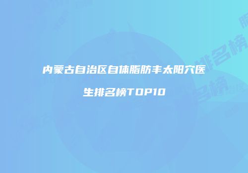 内蒙古自治区自体脂肪丰太阳穴医生排名榜TOP10