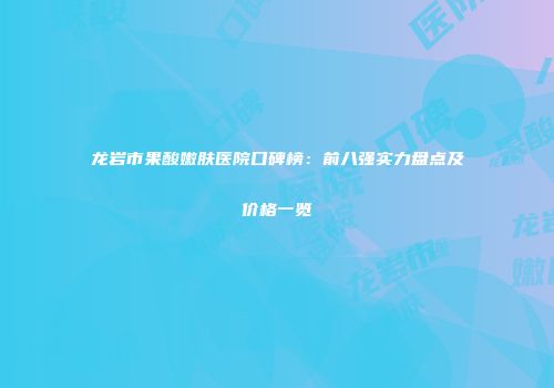 龙岩市果酸嫩肤医院口碑榜：前八强实力盘点及价格一览