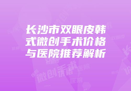 长沙市双眼皮韩式微创手术价格与医院推荐解析