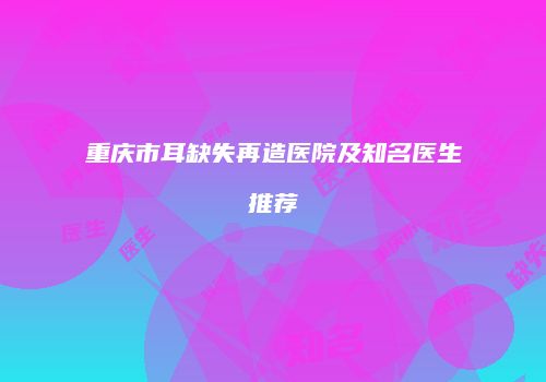 重庆市耳缺失再造医院及知名医生推荐