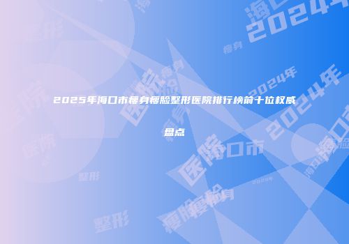 2025年海口市瘦身瘦脸整形医院排行榜前十位权威盘点