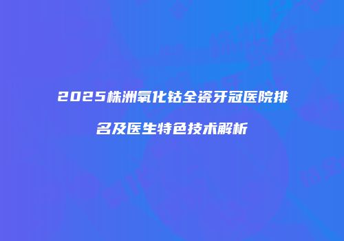 2025株洲氧化钴全瓷牙冠医院排名及医生特色技术解析