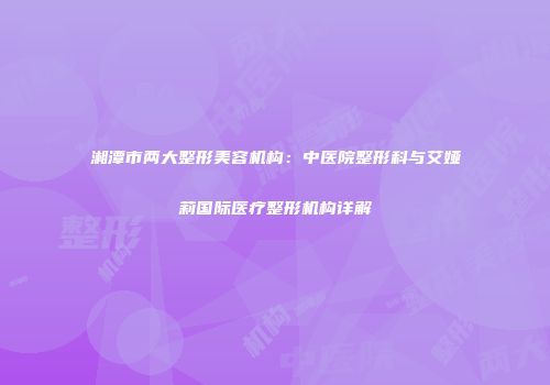 湘潭市两大整形美容机构：中医院整形科与艾娅莉国际医疗整形机构详解