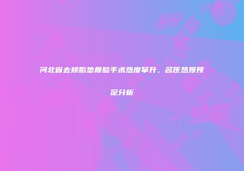 河北省去颊脂垫瘦脸手术热度攀升，名医热搜预定分析