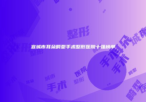 宣城市耳朵畸型手术整形医院十强榜单