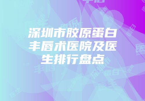 深圳市胶原蛋白丰唇术医院及医生排行盘点