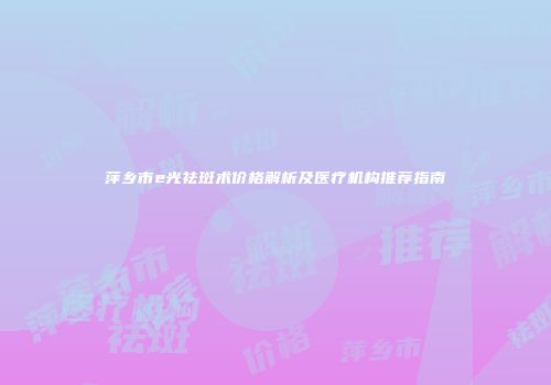萍乡市e光祛斑术价格解析及医疗机构推荐指南