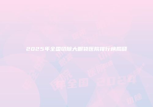 2025年全国切除大眼袋医院排行榜揭晓