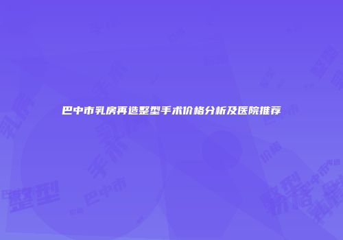 巴中市乳房再造整型手术价格分析及医院推荐