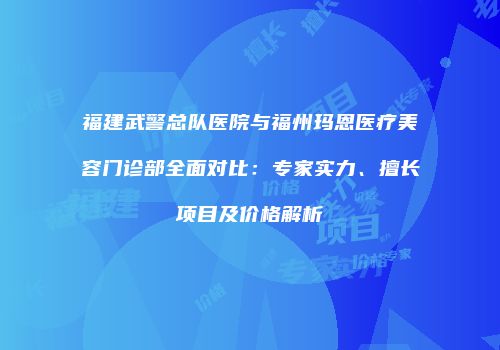 福建武警总队医院与福州玛恩医疗美容门诊部全面对比：专家实力、擅长项目及价格解析