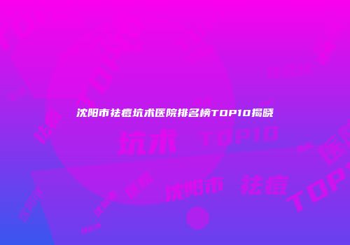 沈阳市祛痘坑术医院排名榜TOP10揭晓