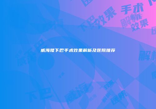 威海隆下巴手术效果解析及医院推荐