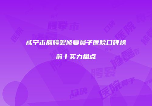 咸宁市唇腭裂修复鼻子医院口碑榜前十实力盘点