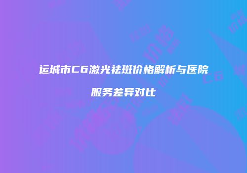 运城市C6激光祛斑价格解析与医院服务差异对比