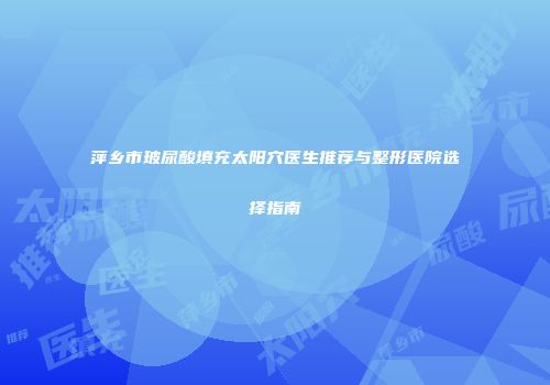 萍乡市玻尿酸填充太阳穴医生推荐与整形医院选择指南