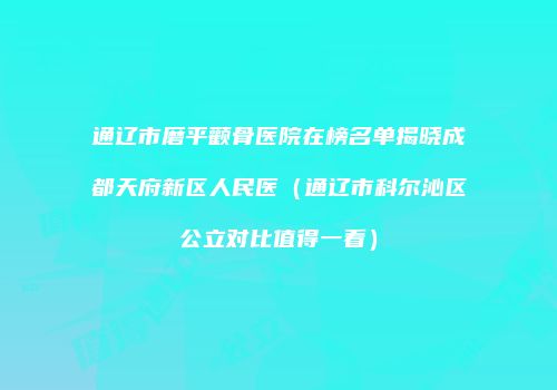 通辽市磨平颧骨医院在榜名单揭晓成都天府新区人民医（通辽市科尔沁区公立对比值得一看）