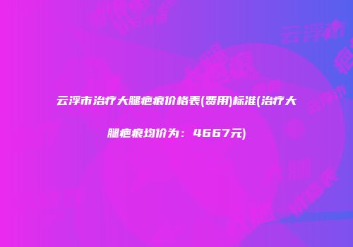云浮市治疗大腿疤痕价格表(费用)标准(治疗大腿疤痕均价为：4667元)