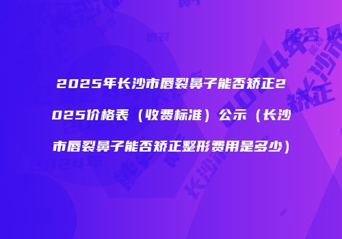 2025年长沙市唇裂鼻子能否矫正2025价格表（收费标准）公示（长沙市唇裂鼻子能否矫正整形费用是多少）