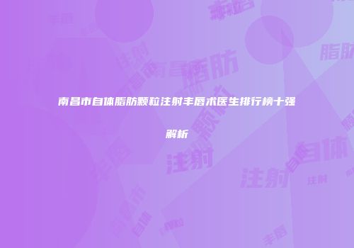 南昌市自体脂肪颗粒注射丰唇术医生排行榜十强解析