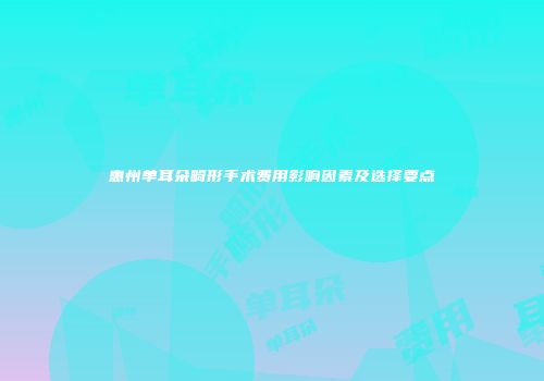 惠州单耳朵畸形手术费用影响因素及选择要点