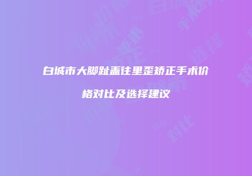 白城市大脚趾盖往里歪矫正手术价格对比及选择建议