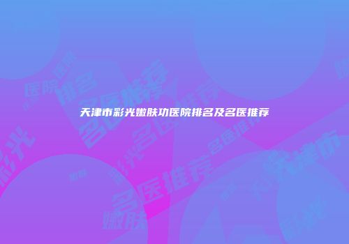 天津市彩光嫩肤功医院排名及名医推荐