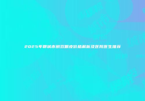 2025年聊城市割双眼皮价格解析及医院医生推荐