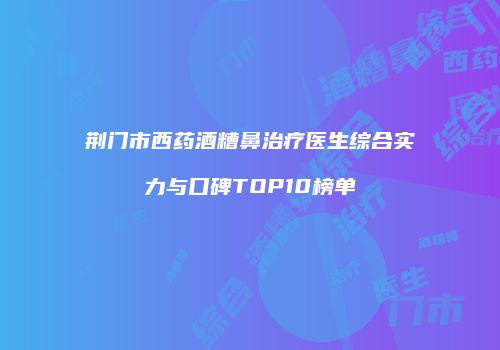 荆门市西药酒糟鼻治疗医生综合实力与口碑TOP10榜单