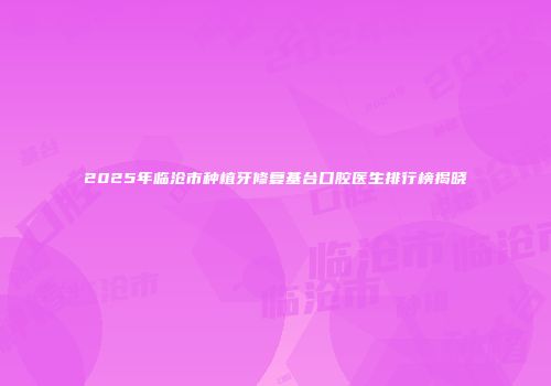 2025年临沧市种植牙修复基台口腔医生排行榜揭晓