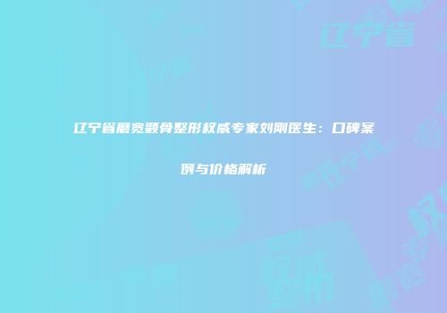 辽宁省磨宽颧骨整形权威专家刘刚医生：口碑案例与价格解析