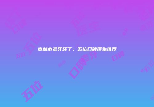阜新市老牙坏了：五位口碑医生推荐
