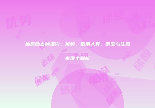玻尿酸去除泪沟：优势、适用人群、禁忌与注意事项全解析