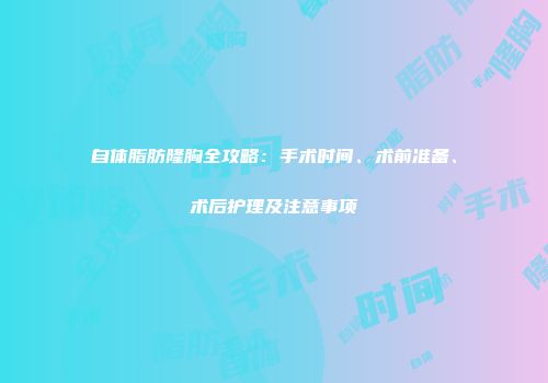 自体脂肪隆胸全攻略：手术时间、术前准备、术后护理及注意事项