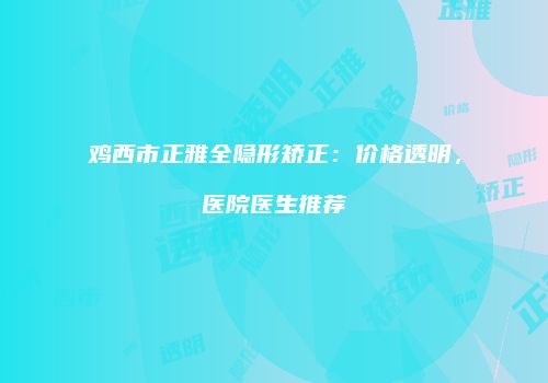 鸡西市正雅全隐形矫正：价格透明，医院医生推荐