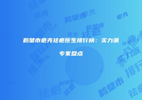 鹤壁市疤克祛疤医生排行榜：实力派专家盘点