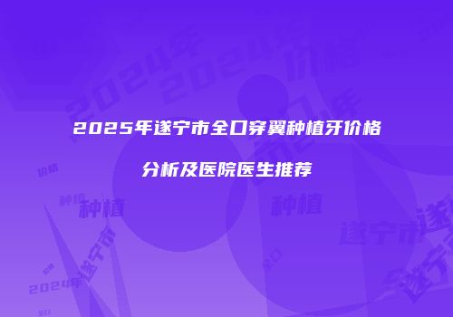 2025年遂宁市全口穿翼种植牙价格分析及医院医生推荐