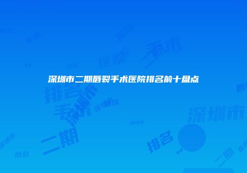 深圳市二期唇裂手术医院排名前十盘点