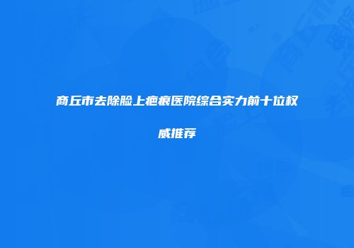 商丘市去除脸上疤痕医院综合实力前十位权威推荐