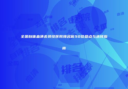 全国自体血清去颈纹医院排名前50佳盘点与选择指南