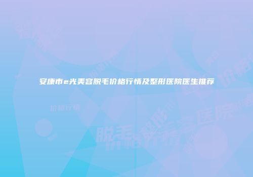 安康市e光美容脱毛价格行情及整形医院医生推荐