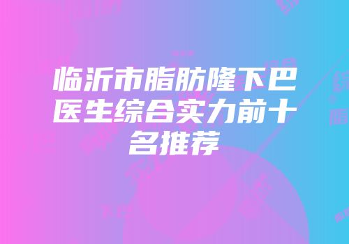 临沂市脂肪隆下巴医生综合实力前十名推荐