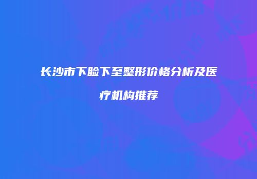 长沙市下睑下至整形价格分析及医疗机构推荐